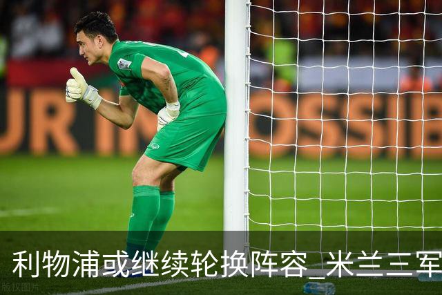 利物浦或继续轮换阵容 米兰"三军用命"有机可乘?
